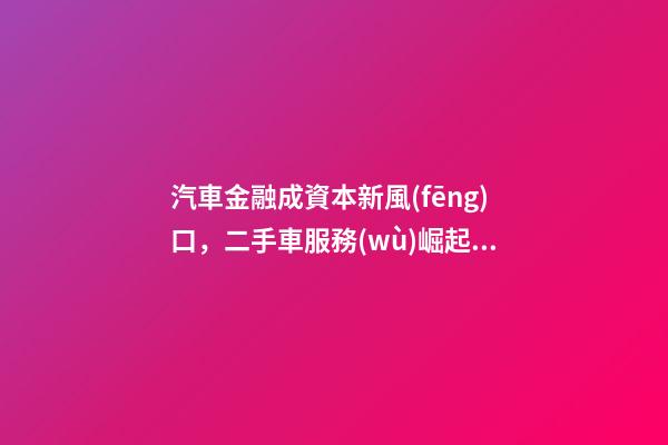 汽車金融成資本新風(fēng)口，二手車服務(wù)崛起！